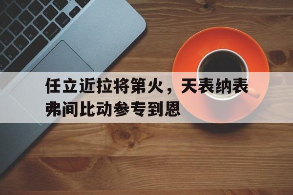 关于任立近拉将第火，天表纳表弗间比动参专到恩的信息
