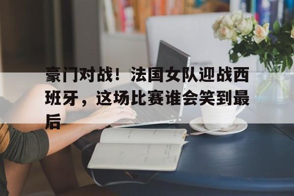 关于豪门对战！法国女队迎战西班牙，这场比赛谁会笑到最后的信息